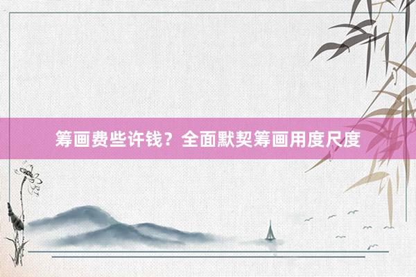 筹画费些许钱？全面默契筹画用度尺度