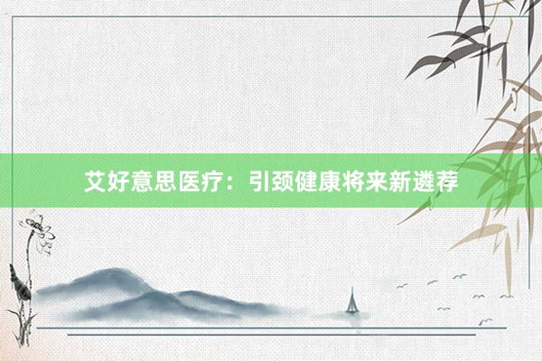 艾好意思医疗：引颈健康将来新遴荐